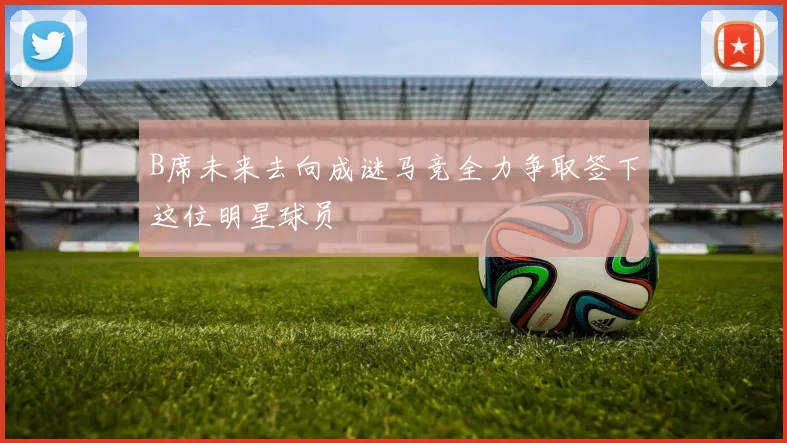 B席未来去向成谜马竞全力争取签下这位明星球员