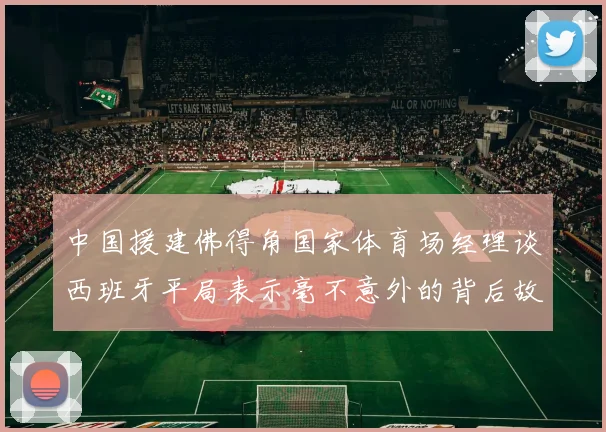中国援建佛得角国家体育场经理谈西班牙平局表示毫不意外的背后故事