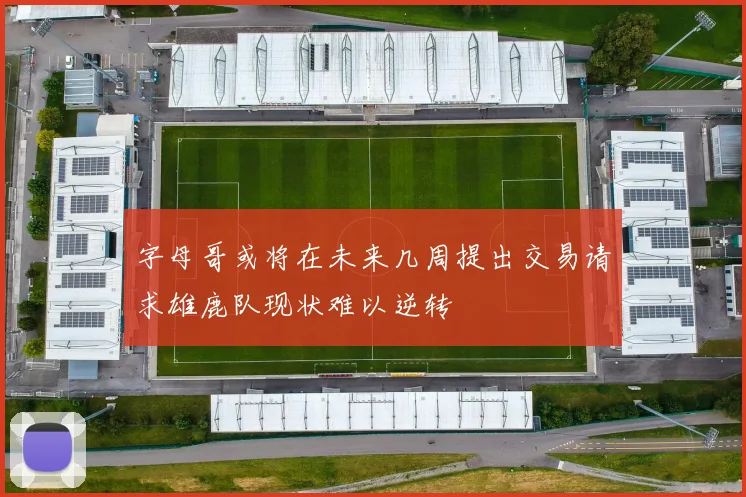 字母哥或将在未来几周提出交易请求雄鹿队现状难以逆转