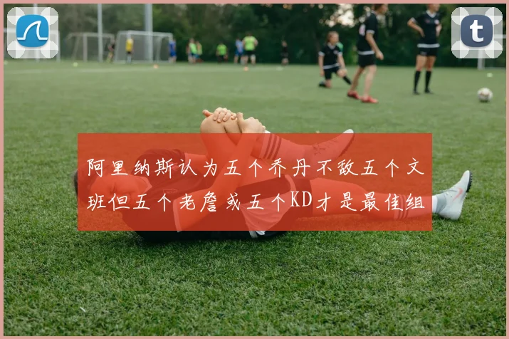 阿里纳斯认为五个乔丹不敌五个文班但五个老詹或五个KD才是最佳组合