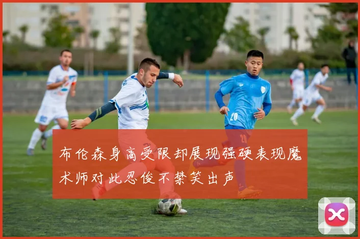布伦森身高受限却展现强硬表现魔术师对此忍俊不禁笑出声
