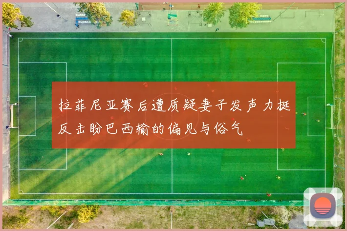 拉菲尼亚赛后遭质疑妻子发声力挺反击盼巴西输的偏见与俗气