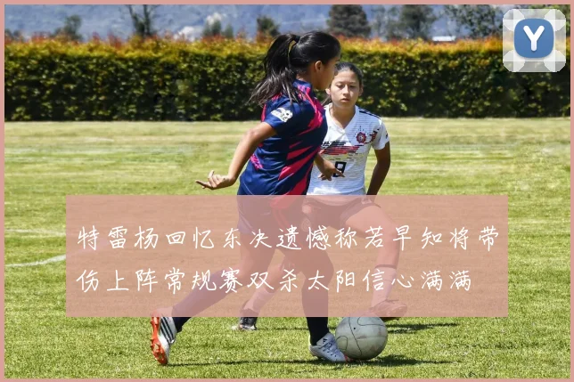 特雷杨回忆东决遗憾称若早知将带伤上阵常规赛双杀太阳信心满满
