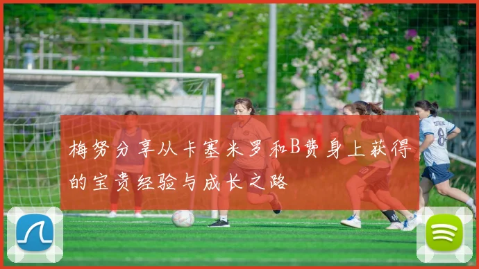 梅努分享从卡塞米罗和B费身上获得的宝贵经验与成长之路