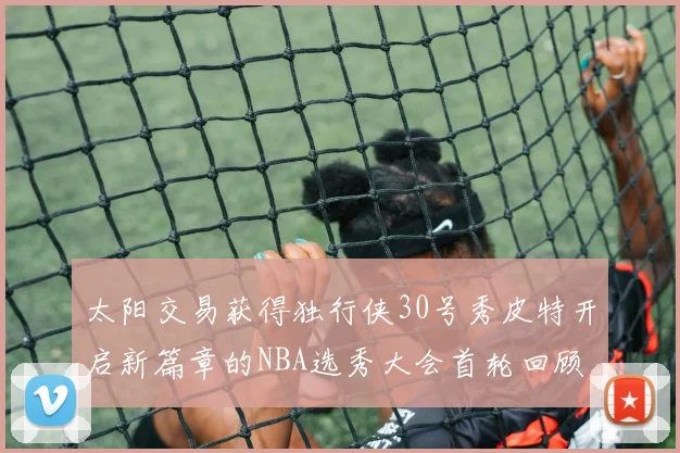 太阳交易获得独行侠30号秀皮特开启新篇章的NBA选秀大会首轮回顾