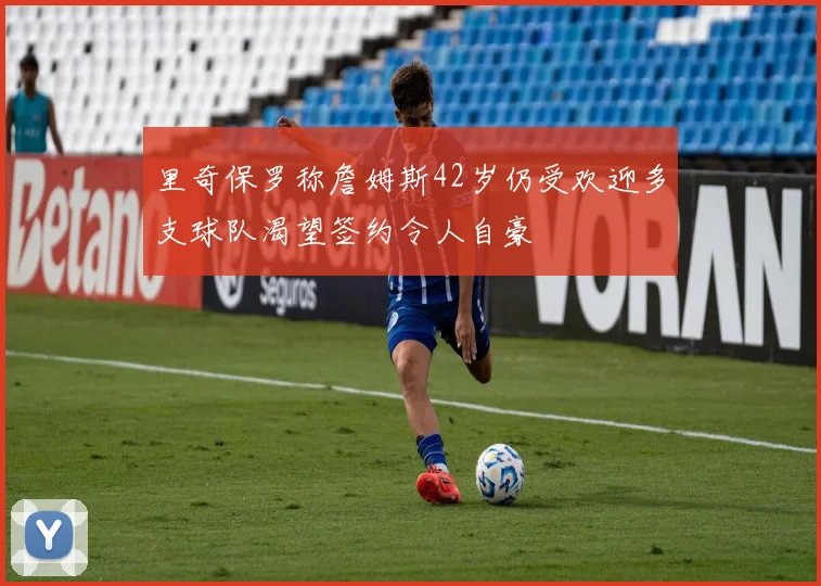 里奇保罗称詹姆斯42岁仍受欢迎多支球队渴望签约令人自豪
