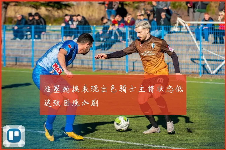 活塞轮换表现出色骑士主将状态低迷致困境加剧