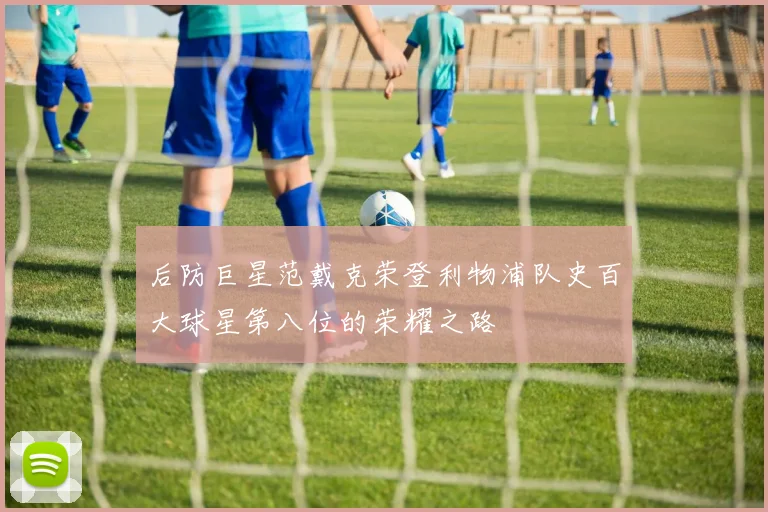 后防巨星范戴克荣登利物浦队史百大球星第八位的荣耀之路
