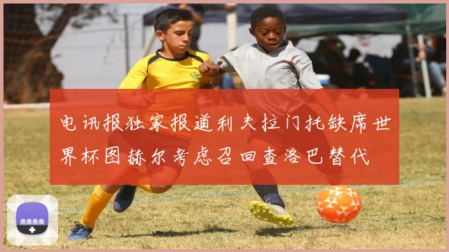 电讯报独家报道利夫拉门托缺席世界杯图赫尔考虑召回查洛巴替代