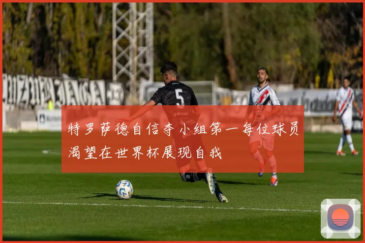 特罗萨德自信夺小组第一每位球员渴望在世界杯展现自我
