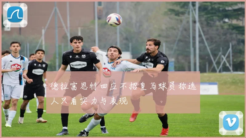 德拉富恩特回应不招皇马球员称选人只看实力与表现