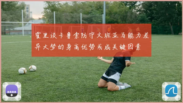 霍里谈卡鲁索防守文班亚马能力差异大梦的身高优势或成关键因素