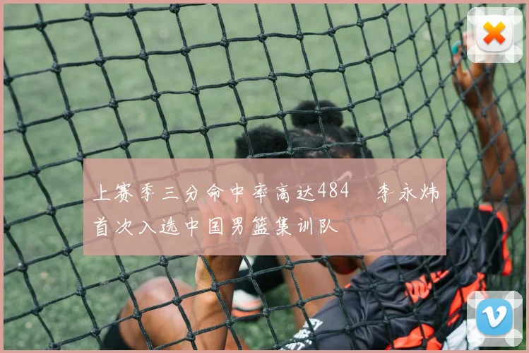 上赛季三分命中率高达484偰李永炜首次入选中国男篮集训队