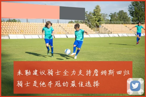 米勒建议骑士全力支持詹姆斯回归骑士是他夺冠的最佳选择