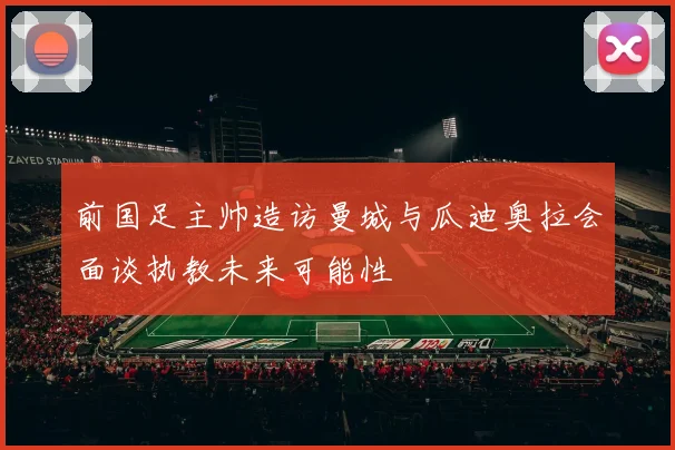 前国足主帅造访曼城与瓜迪奥拉会面谈执教未来可能性
