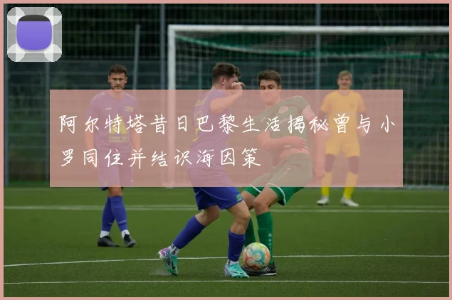 阿尔特塔昔日巴黎生活揭秘曾与小罗同住并结识海因策