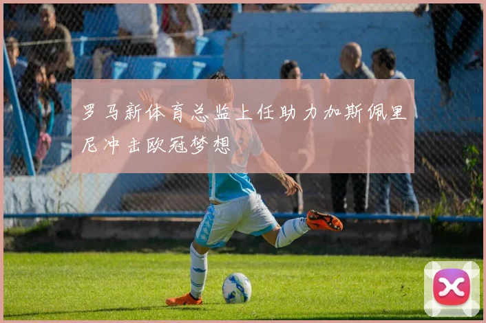罗马新体育总监上任助力加斯佩里尼冲击欧冠梦想