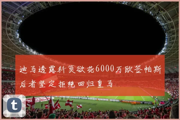 迪马透露科莫欲花6000万欧签帕斯后者坚定拒绝回归皇马