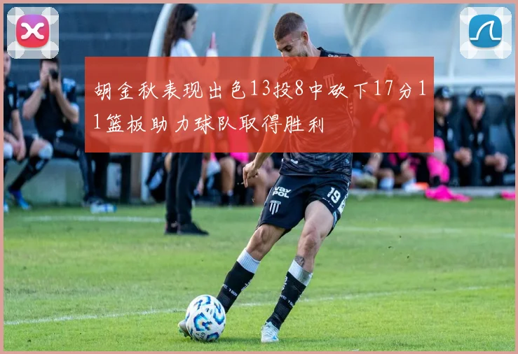 胡金秋表现出色13投8中砍下17分11篮板助力球队取得胜利