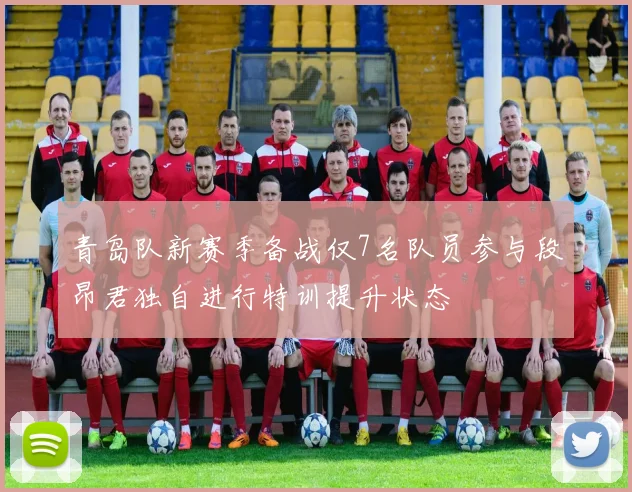 青岛队新赛季备战仅7名队员参与段昂君独自进行特训提升状态