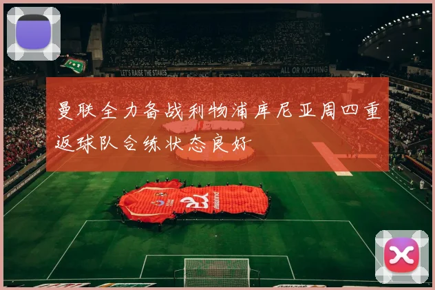曼联全力备战利物浦库尼亚周四重返球队合练状态良好