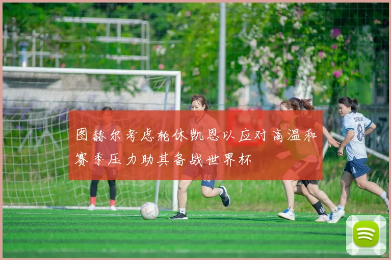 图赫尔考虑轮休凯恩以应对高温和赛季压力助其备战世界杯