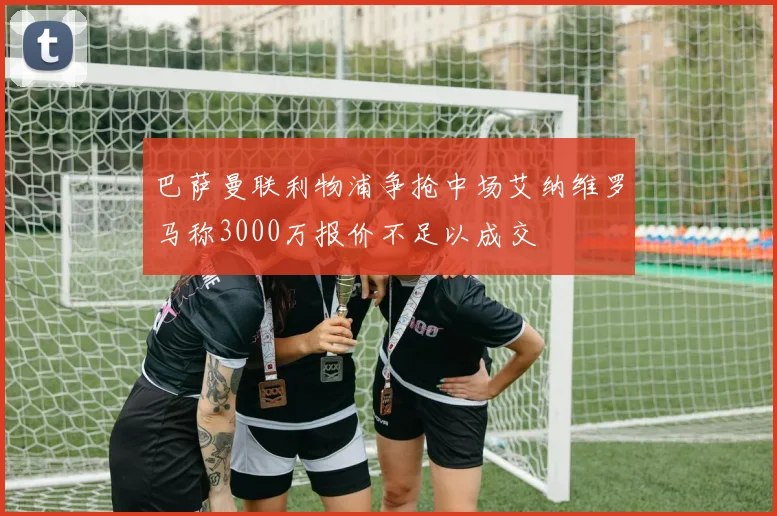 巴萨曼联利物浦争抢中场艾纳维罗马称3000万报价不足以成交